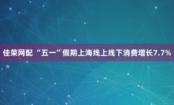 佳荣网配 “五一”假期上海线上线下消费增长7.7%
