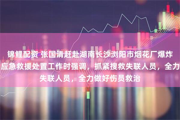 锦鲤配资 张国清赶赴湖南长沙浏阳市烟花厂爆炸事故现场指导应急救援处置工作时强调，抓紧搜救失联人员，全力做好伤员救治