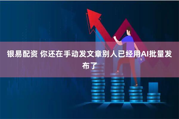 银易配资 你还在手动发文章别人已经用AI批量发布了