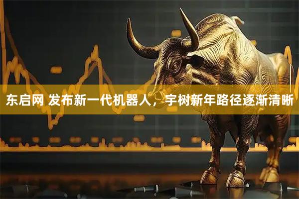 东启网 发布新一代机器人，宇树新年路径逐渐清晰