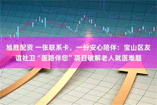 旭胜配资 一张联系卡，一份安心陪伴：宝山区友谊社卫“医路伴您”项目破解老人就医难题