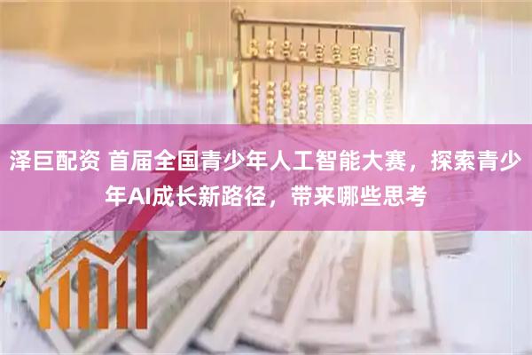 泽巨配资 首届全国青少年人工智能大赛，探索青少年AI成长新路径，带来哪些思考