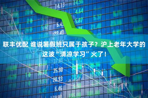 联丰优配 谁说暑假班只属于孩子？沪上老年大学的这波“清凉学习”火了！